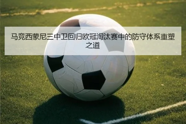 马竞西蒙尼三中卫回归欧冠淘汰赛中的防守体系重塑之道