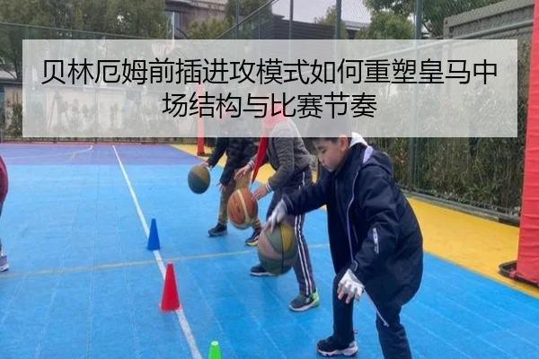 贝林厄姆前插进攻模式如何重塑皇马中场结构与比赛节奏