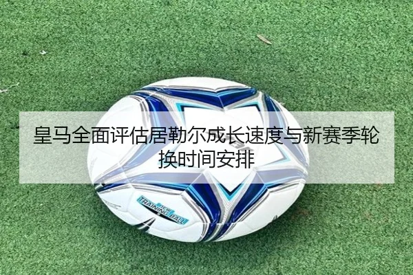 皇马全面评估居勒尔成长速度与新赛季轮换时间安排