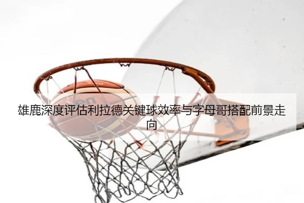 雄鹿深度评估利拉德关键球效率与字母哥搭配前景走向